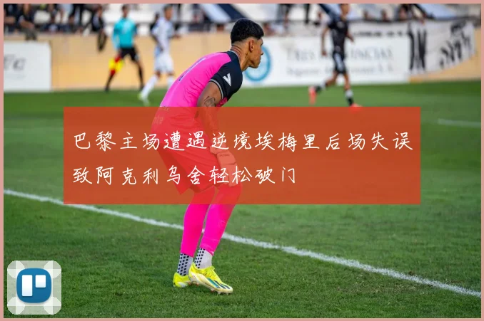 巴黎主场遭遇逆境埃梅里后场失误致阿克利乌舍轻松破门
