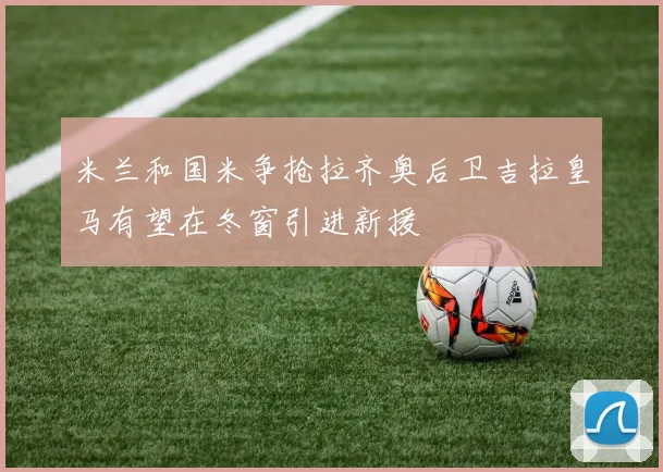 米兰和国米争抢拉齐奥后卫吉拉皇马有望在冬窗引进新援
