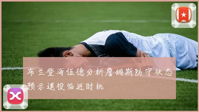 布兰登海伍德分析詹姆斯防守状态预示退役临近时机