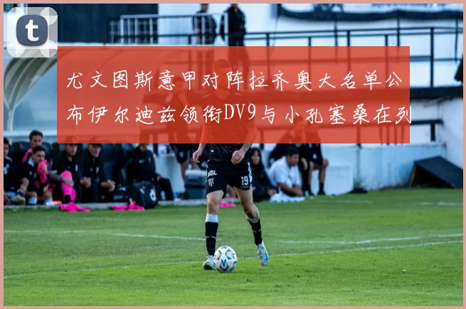 尤文图斯意甲对阵拉齐奥大名单公布伊尔迪兹领衔DV9与小孔塞桑在列