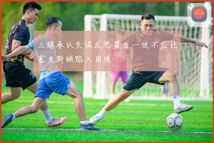 三球承认失误反思最后一攻不应让塞克斯顿陷入困境