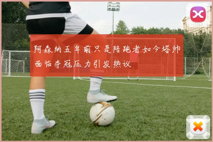 阿森纳五年前只是陪跑者如今塔帅面临夺冠压力引发热议
