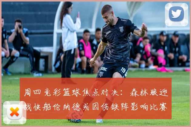 周四竞彩篮球焦点对决：森林狼迎战快船伦纳德或因伤缺阵影响比赛走势