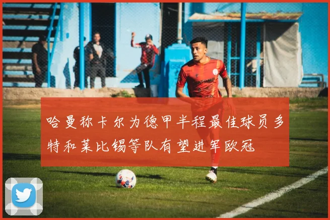 哈曼称卡尔为德甲半程最佳球员多特和莱比锡等队有望进军欧冠