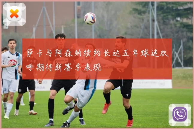 萨卡与阿森纳续约长达五年球迷欢呼期待新赛季表现