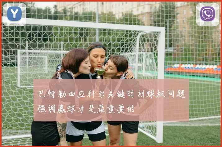巴特勒回应科尔关键时刻球权问题强调赢球才是最重要的