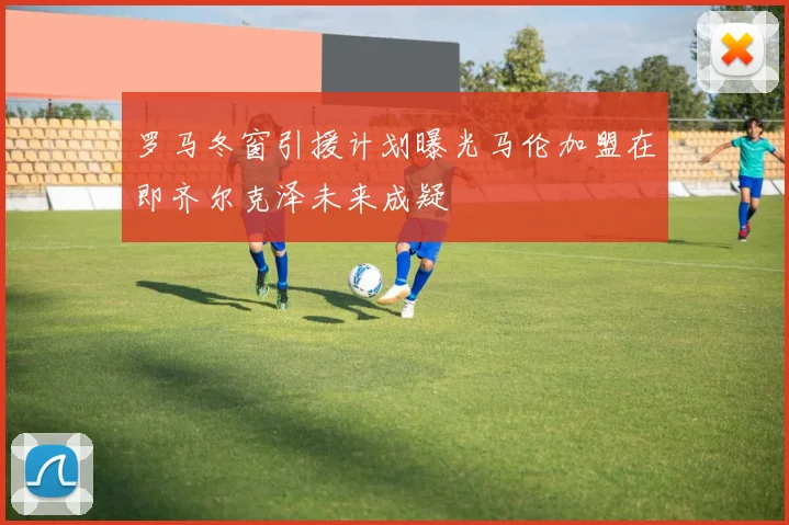 罗马冬窗引援计划曝光马伦加盟在即齐尔克泽未来成疑