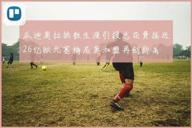 瓜迪奥拉执教生涯引援总花费接近26亿欧元塞梅尼奥加盟再创新高