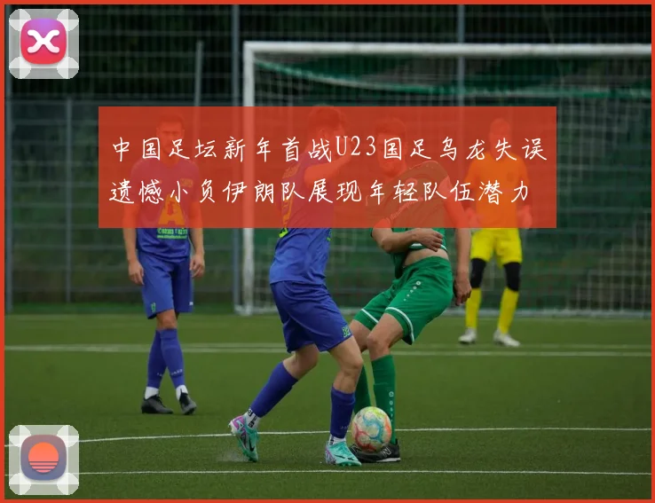 中国足坛新年首战U23国足乌龙失误遗憾小负伊朗队展现年轻队伍潜力