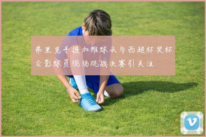 弗里克手握加维球衣与西超杯奖杯合影球员现场观战决赛引关注