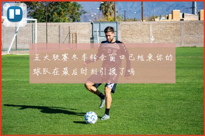 五大联赛冬季转会窗口已结束你的球队在最后时刻引援了吗
