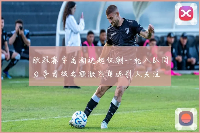 欧冠赛季高潮迭起仅剩一轮八队同分争晋级名额激烈角逐引人关注