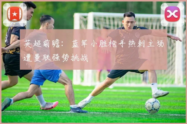 英超前瞻：蓝军小胜枪手热刺主场遭曼联强势挑战