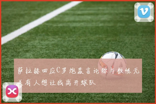 萨拉赫回应C罗炮轰言论称与教练无关有人想让我离开球队