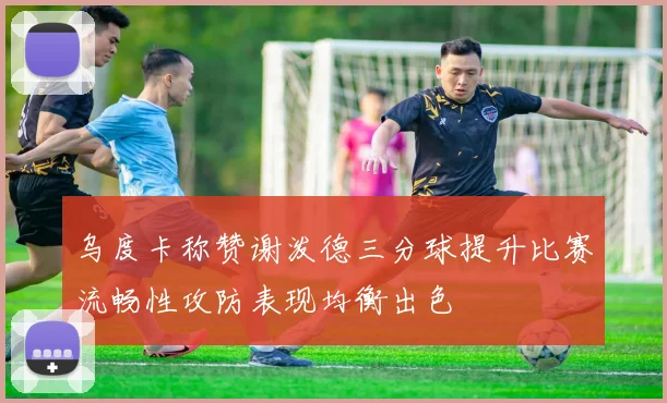 乌度卡称赞谢泼德三分球提升比赛流畅性攻防表现均衡出色