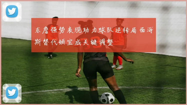 东詹强势表现助力球队逆转局面海斯替代顿宝成关键调整