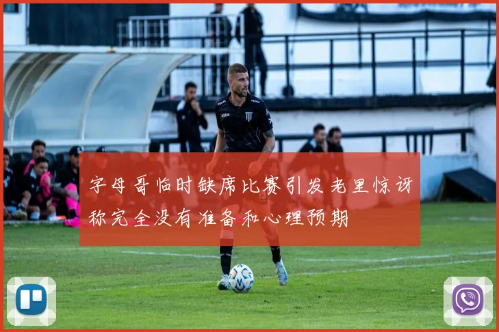 字母哥临时缺席比赛引发老里惊讶称完全没有准备和心理预期