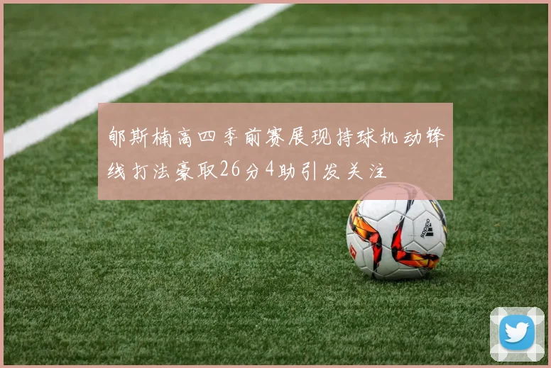 郇斯楠高四季前赛展现持球机动锋线打法豪取26分4助引发关注