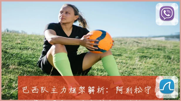 巴西队主力框架解析：阿利松守门卡塞米罗与吉马良斯中场搭档