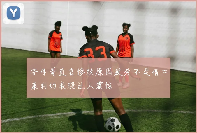 字母哥直言惨败原因疲劳不是借口康利的表现让人震惊