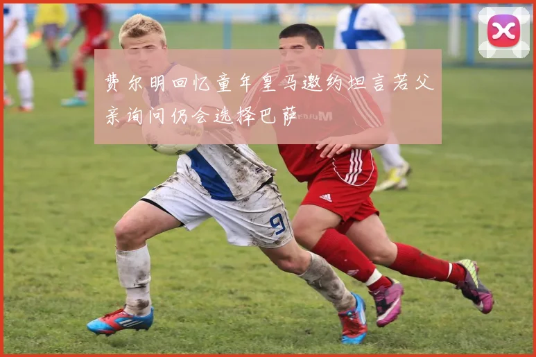 费尔明回忆童年皇马邀约坦言若父亲询问仍会选择巴萨